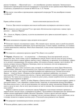 рассказ Астафьева — «Пролетный гусь» — его своеобразное духовное завещание. Значительность
прощального произведения писателя подтверждает и полученная за него премия имени Юрия Казакова,
и спектакль, созданный на его основе во МХАТе им. А. П. Чехова.
Как звучит тема войны в произведениях современной литературы? В чем своеобразие позиции
Астафьева?
Первая учебная ситуация Анализ композиции рассказа (беседа)
Учитель. При ответах на вопросы свои мысли необходимо подтверждать цитатами из текста.
Что является завязкой в рассказе? Где и при каких обстоятельствах встретились главные герои
рассказа — Данила и Марина?
«...Свело их, Марину и Данилу, в долгом послевоенном пути, прямо на железной дороге», — это и
есть завязка.
Какие возможности открывает перед автором мотив дороги?
Позволяет показать послевоенную страну: «На станциях вдоль эшелона, всяк со своей посудинкой,
выстраивались оборванные ребятишки, молча протянув руку. Стояли старики, кособочась, на тележках
к линии выкатывались инвалиды. Много было инвалидов, и сама сплошь поувеченная земля выглядела
инвалидно».
Что известно о довоенном прошлом героев? Что общего в их судьбах?
Марина. «Родилась она — по документам — в Ленинграде, была еще крошечной, когда ее
родителей, папу, затем и маму, куда-то завербовали и увезли, более о них ни слуху ни духу не было.
Папина сестра какое-то время держала девочку в виду, собиралась со временем, когда разрешат, забрать
ее из детского спецприемника. Но началась война, тетя попала в блокаду, видимо, там и погибла. На
письма, которые посылала Марина в Ленинград, никто не откликался, или они возвращались с
пометкой „адресат не значится“».
Данила. «Он рос в семье ссыльного дяди, который, по сообщению его жены Дарьи Фоминичны,
погиб на войне, ребятишек, а их накопилась куча, пришлось горемычной женщине сдавать в детдом,
сама же она, видать, тоже сгинула в военной коловерти или переехала куда. Сколько ей ни писал
Данила — ответа не было». «В армию он был призван из серенького райцентра, где учился в
двухгодичном РЭУ на полевода для совхоза, к городку прилегающего, важным кадром земледелия быть
намечался. Что такое поле и полевод, он толком не успел узнать, спешно загребли почти все училище в
армию и затем направили на фронт».
Общее. Оба героя — сироты, на войну Марина и Данила попали в очень молодом возрасте, прямо со
школьной скамьи. У них, выражаясь словами автора, «короткая, не насыщенная жизнью биография».
Им обоим некуда ехать, у них нет родственников, нет имущества, кроме чемоданчика Марины; героев
никто и нигде не ждет, они не могут рассчитывать на чью-то помощь. Как складывается жизнь героев
после войны?
Марина и Данила оседают в маленьком городке Чуфырино и постепенно начинают привыкать к
мирной жизни: находят жилье, устраиваются на работу. Трудолюбием и бескорыстием они завоевывают
любовь сначала квартирной хозяйки, Виталии Гордеевны, а затем и других жителей городка:
«...медсестре кто бидончик молока, кто творожку, когда и сметанки принесут, когда и рублишко, когда
и пятерку незаметно в карман халатика сунут». В молодой семье рождается сын Аркаша.
Что разрушает налаживающуюся жизнь молодых людей?
Болезнь ребенка, приезд сына хозяйки с женой.
 