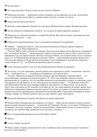 На инстинкты.
Что такое инстинкт? Почему только на него надеется Рубахин?
Поскольку инстинкт — врожденное чувство совершать целесообразные поступки, подсознание,
чутье, то он быстрее мысли. Мысль, сознание может опоздать, а значит, не спасти.
Какие еще инстинкты вы знаете?
Инстинкт самосохранения. Именно это и заставило Рубахина убить юношу. Половой инстинкт.
Как вы понимаете утверждение пленного, что «солдаты не имеют красивых женщин»?
В рассказе нет описания женщины, с которой был Вовка. Мы даже не узнаем, блондинка она или
брюнетка. «Молодуха» — и все.
Сравните их взаимоотношения с тем, что называется любовью. В чем разница?
Любовь — прекрасное чувство. Этим же взаимоотношениям не хватает красоты. Красоты
человеческого духа. Одухотворенности.
Учитель. Война ставит человека в положение, когда ему надо прежде всего заботиться о выживании.
Все, что помогает выжить, — высшая ценность. Красота здесь ценна не сама по себе, а лишь как опыт
выживания. Еда, сон гораздо важнее. (Потому и испугался Вовка, что пленный свалит на пол «лишнюю
кашу» (гл. 4).) Незаменимым оказывается инстинкт. Война — существование на уровне физиологии.
«Его желудок первым из связки органов не выдержал столь непривычного чувственного перегруза —
сдавил спазм» (гл. 5) — так Рубахин воспринимал красоту юноши.
А как относятся солдаты к тем, кто уже демобилизовался? Почему не завидуют?
Да потому, что и на «гражданке» многим прежде всего приходится думать о выживании. «Хочешь
жить — умей вертеться...» — эта формула сегодняшнего дня известна всем.
Учитель. «Физиологом барачного бытия» называли критики Маканина. Барачное бытие — это
жизнь небольших городков и поселков, которую в 70—80-е годы изображал писатель в своих
произведениях, но, думается, что это и вообще нищенское существование, которое, к сожалению, стало
повседневностью. До красоты ли тут? «Как красота, не нужная в семье» — это написано поэтом XX
века (Цветаевой). Наш век внес поправки в формулу Достоевского. Н. Рерих писал, что не красота
спасет мир, а осознание ее. Но способен ли осознать ее тот, чье существование заставляет прежде всего
заботиться о выживании в физиологическом смысле? Тем более в условиях, где «все на инстинктах»?
Недавно мы изучали произведения о Великой Отечественной войне. Свою повесть Кондратьев назвал
«Сашка». Думаю, что Рубахин воевать умеет не хуже главного героя этой повести.
Почему бы Маканину не назвать свой рассказ по имени персонажа?
Изучая повесть Кондратьева, мы говорили, что Сашка — герой, так как оказался «в самое трудное
время на самой трудной должности — солдатской» (К. Симонов). Он знал, за что воюет. О Рубахине так
не скажешь. Он солдат «дурной», никому не нужной войны. Сашка герой, потому что сумел остаться
человеком, что особенно ярко проявилось в его поступке с пленным.
Кого из персонажей рассказа вы могли бы назвать героем?
Никого.
А кого злодеем, подлецом?
Никого. Даже у Гурова, несмотря на его торг с Алибеком, среди учеников находятся «адвокаты».
(Солдат-то надо кормить.)
 
