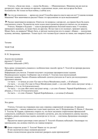 Учитель. «Люди как люди, — сказал бы Воланд. — Обыкновенные». Маканина как раз всегда
интересуют такие, как назвала их критика, «серединные люди», коих всегда вроде бы было
большинство. Но только не было войны, а сейчас есть.
Так что же изменилось — время или люди? Способна красота спасти мир или нет? А какова позиция
Маканина? Чем заканчивается рассказ? Какое это предложение по цели высказывания?
Рассказ заканчивается вопросом. Ответа на эти вопросы у автора нет, да странно было бы ждать
однозначного ответа. Человечеству всем ходом своего развития придется отвечать на эти вопросы.
Учитель. Неверие в будущее — одна из распространенных болезней нашего века. У человека,
привыкшего выживать, не может быть по-другому. Но все-таки и его окликает, тревожит красота.
Может быть, не напрасно? Может быть, в третьем тысячелетии кто-то скажет: «Кавказ — всесоюзная
кузница, житница, здравница». Только пусть этот человек будет совсем не таким, как товарищ Саахов.
Татьяна
ТОЛСТАЯ
Н. И. Захаренкова
Анализ-исследование
рассказа Т. Толстой
«Пламень небесный» (1997)
Цель урока: познакомить учащихся с особенностями «малой» прозы Т. Толстой на примере рассказа
«Пламень небесный».
Информация для учителя. Ученики получают следующие предварительные задания.
Индивидуальное задание. Сообщение: как и почему Т. Толстая стала писательницей.
Групповое задание. Рассказ «Пламень небесный» делится учителем на 4 части для последующего
группового анализа.
1-я часть — от начала до слов «Тут как-то Ольга Михайловна узнаёт...» (8 абзацев).
2-я часть — от слов «Тут как-то Ольга Михайловна узнаёт...» до слов «Вот опять наступает вечер...»
(6 абзацев, с 9-го по 14-й включительно).
3-я часть — со слов «Вот опять наступает вечер...» до слов «Темнеет. Черный Коробейников...» (11
абзацев, с 15-го по 25-й включительно).
4-я часть — от слов «Темнеет. Черный Коробейников...» до конца (6 абзацев).
Ход урока
Учитель. Сегодня мы открываем еще одну страницу современной литературы. В середине
восьмидесятых — начале девяностых годов такие писатели, как Л. Петрушевская, Е. Попов, С. Каледин,
Т. Толстая, М. Кураев, стремились открыть то, что было заслонено стереотипами официальной
словесности, освободить человека от иллюзий и догматов, дать ему возможность самому мыслить,
выбирать, решать жизненные задачи, несмотря на то что он — «песчинка, брошенная в водоворот
истории» 1
.
Предметом нашего разговора станет рассказ Т. Толстой «Пламень небесный». Анализируя это
произведение, мы должны ответить на главные вопросы:
Какие открытия делает Т. Толстая? Важно ли это для нас?
В чем заключается смысл названия рассказа?
Какие стилистические средства помогают раскрыть идею произведения?
 
