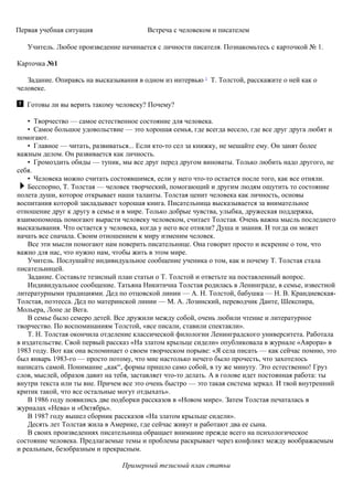 Первая учебная ситуация Встреча с человеком и писателем
Учитель. Любое произведение начинается с личности писателя. Познакомьтесь с карточкой № 1.
Карточка №1
Задание. Опираясь на высказывания в одном из интервью 2
Т. Толстой, расскажите о ней как о
человеке.
Готовы ли вы верить такому человеку? Почему?
• Творчество — самое естественное состояние для человека.
• Самое большое удовольствие — это хорошая семья, где всегда весело, где все друг друга любят и
помогают.
• Главное — читать, развиваться... Если кто-то сел за книжку, не мешайте ему. Он занят более
важным делом. Он развивается как личность.
• Громоздить обиды — тупик, мы все друг перед другом виноваты. Только любить надо другого, не
себя.
• Человека можно считать состоявшимся, если у него что-то остается после того, как все отняли.
Бесспорно, Т. Толстая — человек творческий, помогающий и другим людям ощутить то состояние
полета души, которое открывает наши таланты. Толстая ценит человека как личность, основы
воспитания которой закладывает хорошая книга. Писательница высказывается за внимательное
отношение друг к другу в семье и в мире. Только добрые чувства, улыбка, дружеская поддержка,
взаимопомощь помогают вырасти человеку человеком, считает Толстая. Очень важна мысль последнего
высказывания. Что остается у человека, когда у него все отняли? Душа и знания. И тогда он может
начать все сначала. Своим отношением к миру изменим человек.
Все эти мысли помогают нам поверить писательнице. Она говорит просто и искренне о том, что
важно для нас, что нужно нам, чтобы жить в этом мире.
Учитель. Послушайте индивидуальное сообщение ученика о том, как и почему Т. Толстая стала
писательницей.
Задание. Составьте тезисный план статьи о Т. Толстой и ответьте на поставленный вопрос.
Индивидуальное сообщение. Татьяна Никитична Толстая родилась в Ленинграде, в семье, известной
литературными традициями. Дед по отцовской линии — А. Н. Толстой, бабушка — Н. В. Крандиевская-
Толстая, поэтесса. Дед по материнской линии — М. А. Лозинский, переводчик Данте, Шекспира,
Мольера, Лопе де Вега.
В семье было семеро детей. Все дружили между собой, очень любили чтение и литературное
творчество. По воспоминаниям Толстой, «все писали, ставили спектакли».
Т. Н. Толстая окончила отделение классической филологии Ленинградского университета. Работала
в издательстве. Свой первый рассказ «На златом крыльце сидели» опубликовала в журнале «Аврора» в
1983 году. Вот как она вспоминает о своем творческом порыве: «Я села писать — как сейчас помню, это
был январь 1983-го — просто потому, что мне настолько нечего было прочесть, что захотелось
написать самой. Понимание „как“, формы пришло само собой, в ту же минуту. Это естественно! Груз
слов, мыслей, образов давит на тебя, заставляет что-то делать. А в голове идет постоянная работа: ты
внутри текста или ты вне. Причем все это очень быстро — это такая система зеркал. И твой внутренний
критик такой, что все остальные могут отдыхать».
В 1986 году появились две подборки рассказов в «Новом мире». Затем Толстая печаталась в
журналах «Нева» и «Октябрь».
В 1987 году вышел сборник рассказов «На златом крыльце сидели».
Десять лет Толстая жила в Америке, где сейчас живут и работают два ее сына.
В своих произведениях писательница обращает внимание прежде всего на психологическое
состояние человека. Предлагаемые темы и проблемы раскрывает через конфликт между воображаемым
и реальным, безобразным и прекрасным.
Примерный тезисный план статьи
 