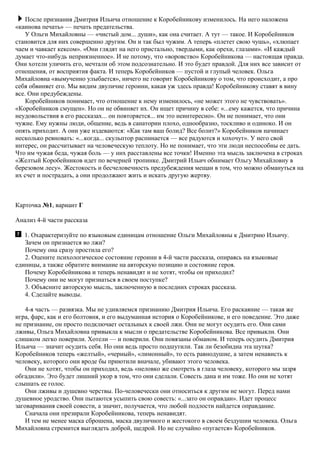 После признания Дмитрия Ильича отношение к Коробейникову изменилось. На него наложена
«каинова печать» — печать предательства.
У Ольги Михайловны — «чистый дом... души», как она считает. А тут — такое. И Коробейников
становится для них совершенно другим. Он и так был чужим. А теперь «плетет свою чушь», «хлюпает
чаем и чавкает кексом». «Они глядят на него пристально, твердыми, как орехи, глазами». «И каждый
думает что-нибудь неприязненное». И не потому, что «воровство» Коробейникова — настоящая правда.
Они хотели уличить его, мечтали об этом подсознательно. И это будет правдой. Для них все зависит от
отношения, от восприятия факта. И теперь Коробейников — пустой и глупый человек. Ольга
Михайловна «вымученно улыбается», ничего не говорит Коробейникову о том, что происходит, а про
себя обвиняет его. Мы видим двуличие героини, какая уж здесь правда! Коробейникову ставят в вину
все. Они предубеждены.
Коробейников понимает, что отношение к нему изменилось, «не может этого не чувствовать».
«Коробейников смущен». Но он не обвиняет их. Он ищет причину в себе: «...ему кажется, что причина
неудовольствия в его рассказах... он повторяется... им это неинтересно». Он не понимает, что они
чужие. Ему нужны люди, общение, ведь в санатории плохо, однообразно, тоскливо и одиноко. И он
опять приходит. А они уже издеваются: «Как там ваш болид? Все болит?» Коробейников начинает
несколько ревновать: «...когда... скульптор распинается — все радуются и хохочут». У него свой
интерес, он рассчитывает на человеческую теплоту. Но не понимает, что эти люди неспособны ее дать.
Что им чужая беда, чужая боль — у них расставлены все точки! Именно эта мысль заключена в строках
«Желтый Коробейников идет по вечерней тропинке. Дмитрий Ильич обнимает Ольгу Михайловну в
березовом лесу». Жестокость и бесчеловечность предубеждения мещан в том, что можно обмануться на
их счет и пострадать, а они продолжают жить и искать другую жертву.
Карточка №1, вариант Г
Анализ 4-й части рассказа
1. Охарактеризуйте по языковым единицам отношение Ольги Михайловны к Дмитрию Ильичу.
Зачем он признается во лжи?
Почему она сразу простила его?
2. Оцените психологическое состояние героини в 4-й части рассказа, опираясь на языковые
единицы, а также обратите внимание на авторскую позицию и состояние героя.
Почему Коробейникова и теперь ненавидят и не хотят, чтобы он приходил?
Почему они не могут признаться в своем поступке?
3. Объясните авторскую мысль, заключенную в последних строках рассказа.
4. Сделайте выводы.
4-я часть — развязка. Мы не удивляемся признанию Дмитрия Ильича. Его раскаяние — такая же
игра, фарс, как и его болтовня, и его выдуманная история о Коробейникове, и его поведение. Это даже
не признание, он просто подключает остальных к своей лжи. Они не могут осудить его. Они сами
лживы, Ольга Михайловна привыкла к мысли о предательстве Коробейникова. Все привыкли. Они
слишком легко поверили. Хотели — и поверили. Они повязаны обманом. И теперь осудить Дмитрия
Ильича — значит осудить себя. Но они ведь просто подшутили. Так ли безобидна эта шутка?
Коробейников теперь «желтый», «черный», «лимонный», то есть равнодушие, а затем ненависть к
человеку, которого они вроде бы приютили вначале, убивают этого человека.
Они не хотят, чтобы он приходил, ведь «неловко же смотреть в глаза человеку, которого мы зазря
обгадили». Это будет лишний укор в том, что они сделали. Совесть дана и им тоже. Но они не хотят
слышать ее голос.
Они лживы и душевно черствы. По-человечески они относиться к другим не могут. Перед нами
душевное уродство. Они пытаются усыпить свою совесть: «...зато он оправдан». Идет процесс
заговаривания своей совести, а значит, получается, что любой подлости найдется оправдание.
Сначала они презирали Коробейникова, теперь ненавидят.
И тем не менее маска сброшена, маска двуличного и жестокого в своем бездушии человека. Ольга
Михайловна стремится выглядеть доброй, щедрой. Но не случайно «пугается» Коробейников.
 