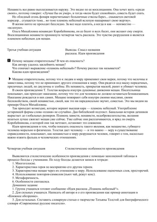 Ненависть все равно выплескивается наружу. Это видно по ее восклицаниям. Она хочет жить «среди
своих», поэтому говорит: «Лучше бы он умер», и тогда «всем будет спокойнее», совесть будет спать.
Но «бледный огонь фонаря пересчитывает больничные стволы берез... смыкается световой
коридор... сгущается тьма... во тьме пламень небесный вслепую нашаривает свою жертву».
В жизни ничто не проходит бесследно. За все надо платить, а когда и как — неизвестно —
«вслепую».
Ольга Михайловна ненавидит Коробейникова, он ее бесит и всех бесит, они желают ему смерти.
Восклицаниями ненависти проникнута четвертая часть рассказа. Это чувство разрушения и является
пламенем небесным для мещан.
Третья учебная ситуация Выводы. Смысл названия
рассказа. Идея произведения
Почему мещане отвратительны? В чем их опасность?
Как автору удалось заклеймить мещан?
Что означает выражение «пламень небесный»? Почему рассказ так называется?
Какова идея произведения?
Мещане отвратительны, потому что к людям и миру применяют свои мерки, потому что мелочны и
завистливы, потому что не принимают другого отношения к миру. Они рядятся под маску порядочных,
приличных людей, но двуличны и злобны. Их ненависть, прикрытая маской, ранит и убивает человека.
В своем произведении Т. Толстая вскрыла изнутри душевные движения мещан. Писательница
показывает, как приходит наказание, потому что это для человека не должно оставаться безнаказанным.
Наказание рождается в них самих. Мещане пожирают себя изнутри своими мыслями, своим
беспокойством, своей ненавистью, своей, как это ни парадоксально звучит, совестью. Это мы видим на
примере Ольги Михайловны.
Так приходит возмездие, которое вершит высшая кара — пламень небесный. Употребление
устаревшей формы слова «пламя» не случайно. Дан библейский подтекст. Банальная история дачников
вырастает до глобальных размеров. Пламень зависти, ненависти, недоброжелательства, желания
казаться лучше сжигает мещан уже сейчас. Уже сейчас они расплачиваются, и вряд ли смерть
Коробейникова, о которой они так мечтают, остановит это сожжение.
Идея произведения в том, чтобы показать опасность такого явления, как мещанство, губящего
человека морально и физически. Толстая дает человеку — и это важно — веру в существование
справедливости, показывает, как ненавистью к миру разрушается человек, говорит о том, насколько
важно изжить фальшь в человеческих отношениях.
Четвертая учебная ситуация Стилистические особенности произведения
Выявляются стилистические особенности произведения с помощью заполненной таблицы в
процессе беседы с учениками. По ходу беседы делаются записи в тетради:
1. Многоголосие.
2. Характеристика героя по восприятию его другим героем.
3. Характеристика мещан через их отношение к миру. Использование оценочных слов, просторечий.
4. Использование повторов-символов (пьют чай, режут кекс).
5. Метафоричность.
6. Особенности синтаксиса.
Домашнее задание
1. Группа учащихся готовит сообщение «Идея рассказа „Пламень небесный“».
2. Для сильных учащихся. Написать об авторе и о его произведении как пример аннотации в
«Книжное обозрение».
3. Для остальных. Составить словарную статью о творчестве Татьяны Толстой для биографического
словаря «Современные русские писатели».
 