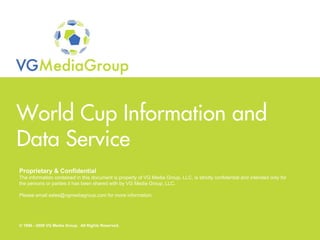 World Cup Information and
 Data Service
  Proprietary & Confidential
  The information contained in this document is property of VG Media Group, LLC, is strictly confidential and intended only for
  the persons or parties it has been shared with by VG Media Group, LLC.

  Please email sales@vgmediagroup.com for more information.




Proprietary & Confidential
  © 1996 - 2009 VG Media Group. All Rights Reserved.
© 1996 - 2009 VG Media Group. All Rights Reserved.
 