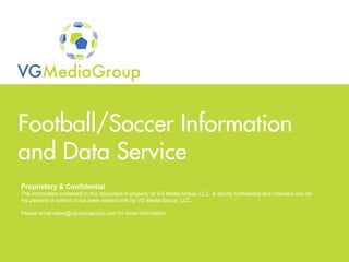 Football/Soccer Information
 and Data Service
  Proprietary & Confidential
  The information contained in this document is property of VG Media Group, LLC, is strictly confidential and intended only for
  the persons or parties it has been shared with by VG Media Group, LLC.

  Please email sales@vgmediagroup.com for more information.




Proprietary & Confidential
© 1992-2009 VG Media Group. All Rights Reserved.
 