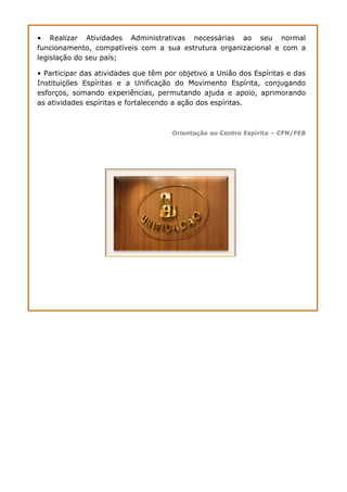 • Realizar Atividades Administrativas necessárias ao seu normal
funcionamento, compatíveis com a sua estrutura organizacional e com a
legislação do seu país;
• Participar das atividades que têm por objetivo a União dos Espíritas e das
Instituições Espíritas e a Unificação do Movimento Espírita, conjugando
esforços, somando experiências, permutando ajuda e apoio, aprimorando
as atividades espíritas e fortalecendo a ação dos espíritas.
Orientação ao Centro Espírita – CFN/FEB
 