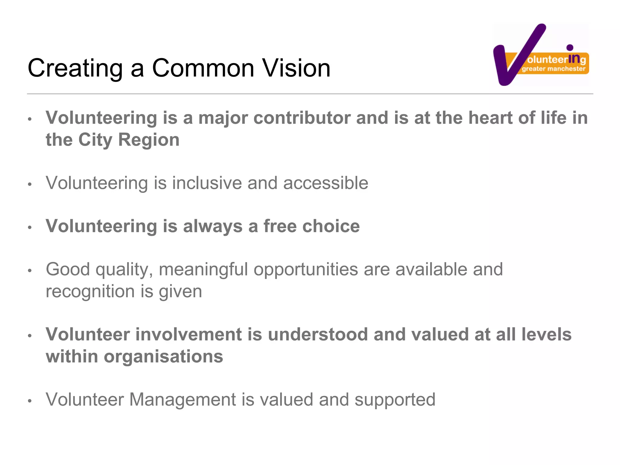 Creating a Common Vision
• Volunteering is a major contributor and is at the heart of life in
the City Region
• Volunteering is inclusive and accessible
• Volunteering is always a free choice
• Good quality, meaningful opportunities are available and
recognition is given
• Volunteer involvement is understood and valued at all levels
within organisations
• Volunteer Management is valued and supported