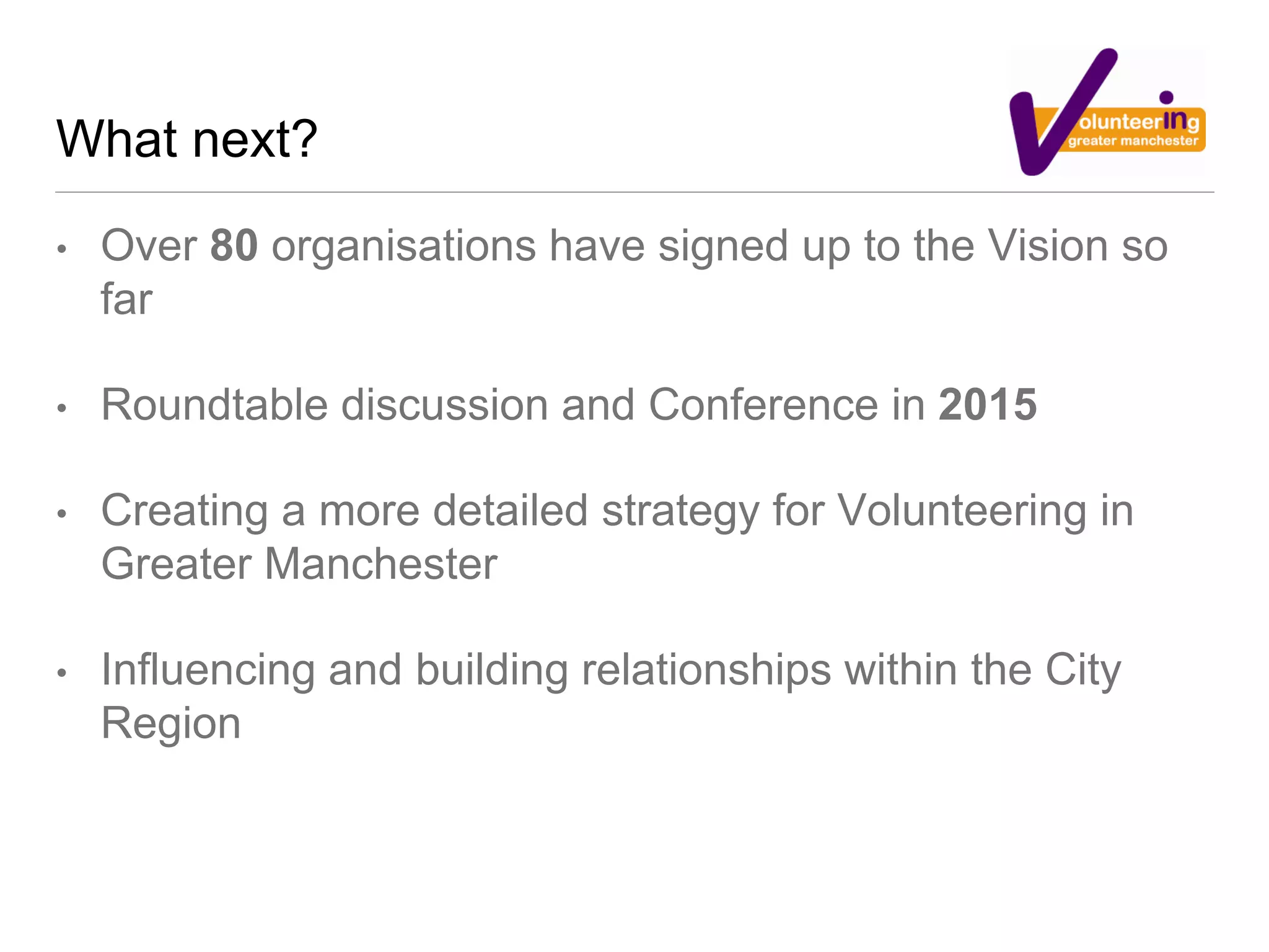 What next?
• Over 80 organisations have signed up to the Vision so
far
• Roundtable discussion and Conference in 2015
• Creating a more detailed strategy for Volunteering in
Greater Manchester
• Influencing and building relationships within the City
Region