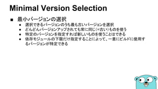 Minimal Version Selection
■ 最小バージョンの選択
● 選択できるバージョンのうち最も古いバージョンを選択
● どんどんバージョンアップされても常に同じ（=古い）ものを使う
● 特定のバージョンを指定すれば新しいものを使うことはできる
● 依存モジュールの下限だけ指定することによって、一意にビルドに使用す
るバージョンが特定できる
 