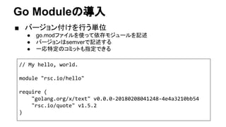 Go Moduleの導入
■ バージョン付けを行う単位
● go.modファイルを使って依存モジュールを記述
● バージョンはsemverで記述する
● 一応特定のコミットも指定できる
// My hello, world.
module "rsc.io/hello"
require (
"golang.org/x/text" v0.0.0-20180208041248-4e4a3210bb54
"rsc.io/quote" v1.5.2
)
 