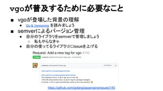 vgoが普及するために必要なこと
■ vgoが登場した背景の理解
● Go & Versioning を読みましょう
■ semverによるバージョン管理
● 自分のライブラリをsemverで管理しましょう
○ 私もやらなきゃ
● 自分の使ってるライブラリにissueを上げる
https://github.com/golang/appengine/issues/145
 