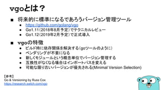 vgoとは？
■ 将来的に標準になるであろうバージョン管理ツール
● https://github.com/golang/vgo
● Go1.11（2018年8月予定）でテクニカルレビュー
● Go1.12（2019年2月予定）で正式導入
■ vgoの特徴
● ビルド時に依存関係を解決する（goツールのように）
● ベンダリングが不要になる
● 新しくモジュールという概念単位でバージョン管理する
● 互換性がなくなる場合はインポートパスを変える
● 可能な限り古いバージョンが優先される(Minimal Version Selection)
【参考】
Go & Versioning by Russ Cox
https://research.swtch.com/vgo
 