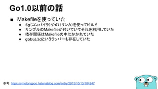 Go1.0以前の話
■ Makefileを使っていた
● 6g（コンパイラ）や6l（リンカ）を使ってビルド
● サンプルのMakefileが付いていてそれを利用していた
● 依存関係はMakefileの中にかかれていた
● gobuildというラッパーも存在していた
参考：https://ymotongpoo.hatenablog.com/entry/2015/10/13/104247
 