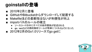goinstallの登場
■ 2010年2月に登場
■ GitHubやBitbucketからダウンロードして配置する
■ Makefileほどの柔軟性はないが利便性が向上
■ importパスのルールの確立
● ソースコードの中にすべての依存関係が記述される
● go vetなどの静的解析ツールが簡単につくれるようになった
■ 2012年2月のGo1.0リリースでgo getに
 
