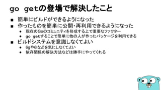 go getの登場で解決したこと
■ 簡単にビルドができるようになった
■ 作ったものを簡単に公開・再利用できるようになった
● 現在のGoのコミュニティを形成する上で重要なファクター
● go getすることで簡単に他の人が作ったパッケージを利用できる
■ ビルドシステムを意識しなくてよい
● 6gや6lなどを気にしなくてよい
● 依存関係の解決方法などは勝手にやってくれる
 