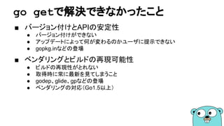 go getで解決できなかったこと
■ バージョン付けとAPIの安定性
● バージョン付けができない
● アップデートによって何が変わるのかユーザに提示できない
● gopkg.inなどの登場
■ ベンダリングとビルドの再現可能性
● ビルドの再現性がとれない
● 取得時に常に最新を見てしまうこと
● godep、glide、gpなどの登場
● ベンダリングの対応（Go1.5以上）
 