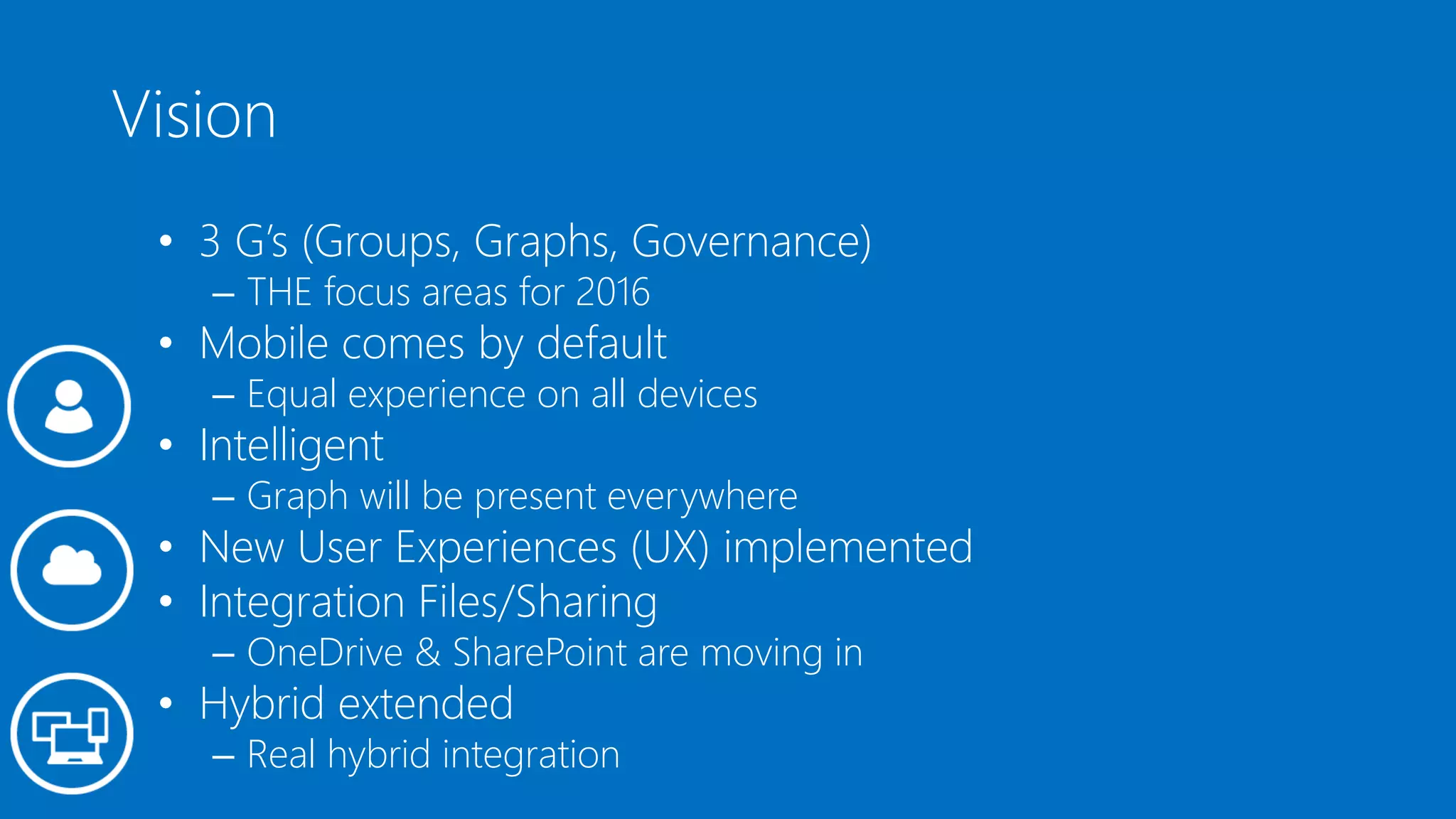 Vision
• 3 G’s (Groups, Graphs, Governance)
– THE focus areas for 2016
• Mobile comes by default
– Equal experience on all devices
• Intelligent
– Graph will be present everywhere
• New User Experiences (UX) implemented
• Integration Files/Sharing
– OneDrive & SharePoint are moving in
• Hybrid extended
– Real hybrid integration
 
