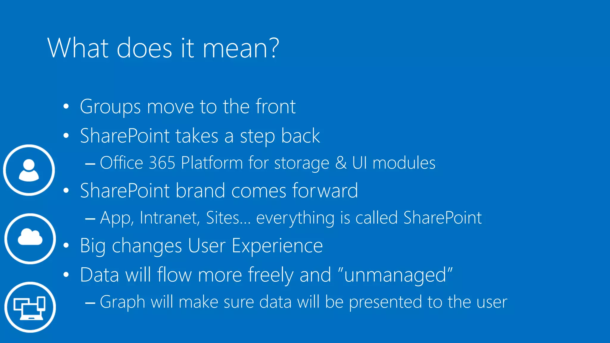 What does it mean?
• Groups move to the front
• SharePoint takes a step back
– Office 365 Platform for storage & UI modules
• SharePoint brand comes forward
– App, Intranet, Sites… everything is called SharePoint
• Big changes User Experience
• Data will flow more freely and ”unmanaged”
– Graph will make sure data will be presented to the user
 