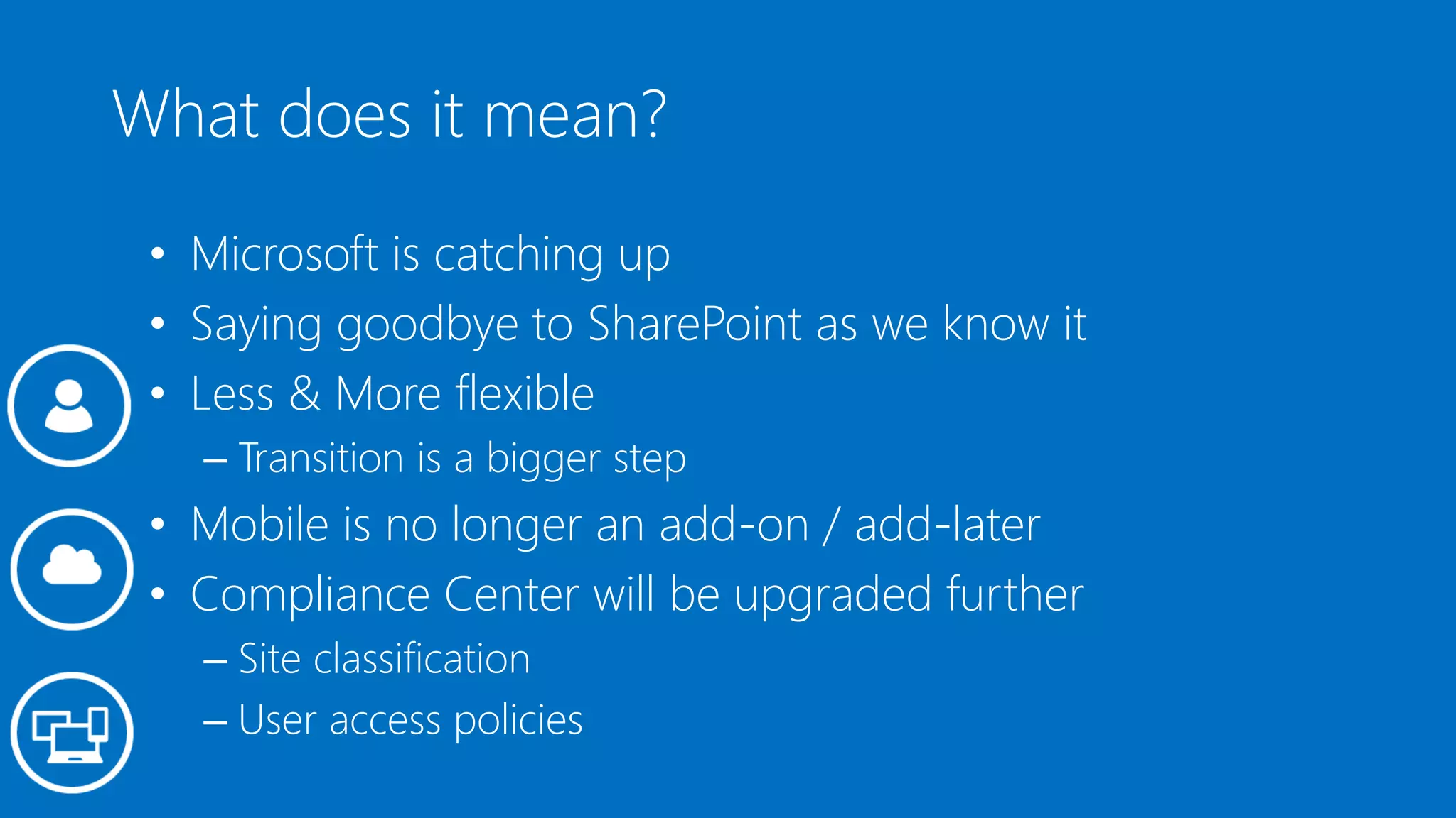 What does it mean?
• Microsoft is catching up
• Saying goodbye to SharePoint as we know it
• Less & More flexible
– Transition is a bigger step
• Mobile is no longer an add-on / add-later
• Compliance Center will be upgraded further
– Site classification
– User access policies
 