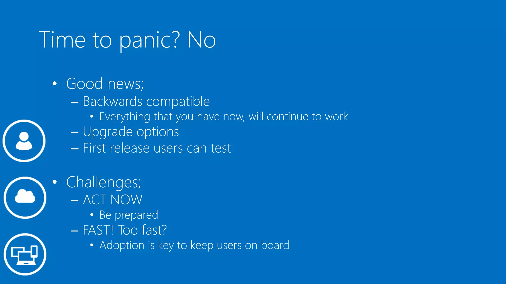 Time to panic? No
• Good news;
– Backwards compatible
• Everything that you have now, will continue to work
– Upgrade options
– First release users can test
• Challenges;
– ACT NOW
• Be prepared
– FAST! Too fast?
• Adoption is key to keep users on board
 