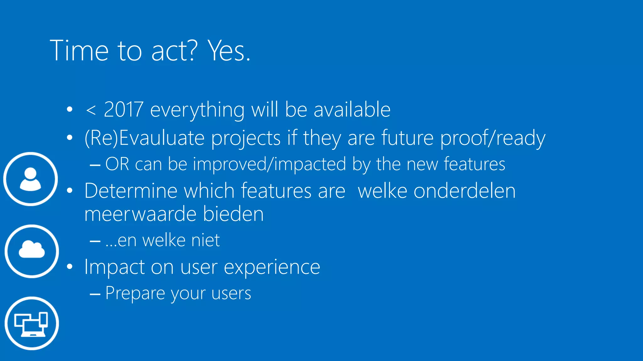 Time to act? Yes.
• < 2017 everything will be available
• (Re)Evauluate projects if they are future proof/ready
– OR can be improved/impacted by the new features
• Determine which features are welke onderdelen
meerwaarde bieden
– …en welke niet
• Impact on user experience
– Prepare your users
 