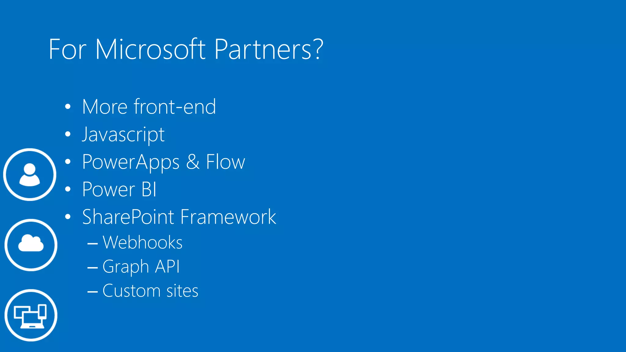 For Microsoft Partners?
• More front-end
• Javascript
• PowerApps & Flow
• Power BI
• SharePoint Framework
– Webhooks
– Graph API
– Custom sites
 