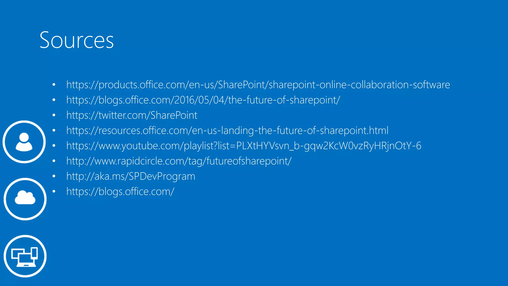 Sources
• https://products.office.com/en-us/SharePoint/sharepoint-online-collaboration-software
• https://blogs.office.com/2016/05/04/the-future-of-sharepoint/
• https://twitter.com/SharePoint
• https://resources.office.com/en-us-landing-the-future-of-sharepoint.html
• https://www.youtube.com/playlist?list=PLXtHYVsvn_b-gqw2KcW0vzRyHRjnOtY-6
• http://www.rapidcircle.com/tag/futureofsharepoint/
• http://aka.ms/SPDevProgram
• https://blogs.office.com/
 