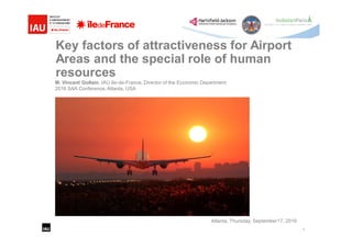 1
Key factors of attractiveness for Airport
Areas and the special role of human
resources
M. Vincent Gollain, IAU Ile-de-France, Director of the Economic Department
2016 SAA Conference, Atlanta, USA
Atlanta, Thursday, September17, 2016
 