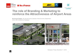 1
The role of Branding & Marketing to
reinforce the Attractiveness of Airport Areas
Mr Vincent Gollain, IAU Ile-de-France, Director of the Economic Department
2016, ARC Conference, Budapest
Budapest, Friday, November 11, 2016
Show-room Georgia Ress, Center, 2016Source : Budapest Airport, 2016
 