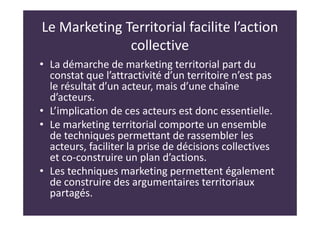 Le Marketing Territorial facilite l’action
collective
• La démarche de marketing territorial part du
constat que l’attractivité d’un territoire n’est pas
le résultat d’un acteur, mais d’une chaîne
d’acteurs.
• L’implication de ces acteurs est donc essentielle.
• Le marketing territorial comporte un ensemble
de techniques permettant de rassembler les
acteurs, faciliter la prise de décisions collectives
et co-construire un plan d’actions.
• Les techniques marketing permettent également
de construire des argumentaires territoriaux
partagés.
 