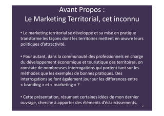 2
Avant Propos :
Le Marketing Territorial, cet inconnu
• Le marketing territorial se développe et sa mise en pratique
transforme les façons dont les territoires mettent en œuvre leurs
politiques d’attractivité.
• Pour autant, dans la communauté des professionnels en charge
du développement économique et touristique des territoires, on
constate de nombreuses interrogations qui portent tant sur les
méthodes que les exemples de bonnes pratiques. Des
interrogations se font également jour sur les différences entre
« branding » et « marketing » ?
• Cette présentation, résumant certaines idées de mon dernier
ouvrage, cherche à apporter des éléments d’éclaircissements.
2
 
