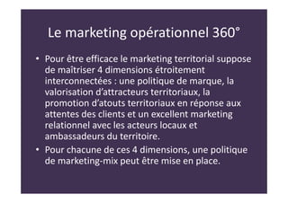 Le marketing opérationnel 360°
• Pour être efficace le marketing territorial suppose
de maîtriser 4 dimensions étroitement
interconnectées : une politique de marque, la
valorisation d’attracteurs territoriaux, la
promotion d’atouts territoriaux en réponse aux
attentes des clients et un excellent marketing
relationnel avec les acteurs locaux et
ambassadeurs du territoire.
• Pour chacune de ces 4 dimensions, une politique
de marketing-mix peut être mise en place.
 