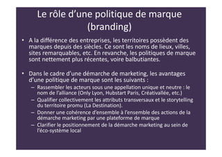 Le rôle d’une politique de marque
(branding)
• A la différence des entreprises, les territoires possèdent des
marques depuis des siècles. Ce sont les noms de lieux, villes,
sites remarquables, etc. En revanche, les politiques de marque
sont nettement plus récentes, voire balbutiantes.
• Dans le cadre d’une démarche de marketing, les avantages
d’une politique de marque sont les suivants :
– Rassembler les acteurs sous une appellation unique et neutre : le
nom de l’alliance (Only Lyon, Hubstart Paris, Créativallée, etc.)
– Qualifier collectivement les attributs transversaux et le storytelling
du territoire promu (La Destination).
– Donner une cohérence d’ensemble à l’ensemble des actions de la
démarche marketing par une plateforme de marque
– Clarifier le positionnement de la démarche marketing au sein de
l’éco-système local
 
