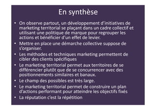 En synthèse
• On observe partout, un développement d’initiatives de
marketing territorial se plaçant dans un cadre collectif et
utilisant une politique de marque pour regrouper les
actions et bénéficier d’un effet de levier.
• Mettre en place une démarche collective suppose de
s’organiser.
• Les méthodes et techniques marketing permettent de
cibler des clients spécifiques
• Le marketing territorial permet aux territoires de se
différencier plutôt que de se concurrencer avec des
positionnements similaires et banaux.
• Le champ des possibles est très large.
• Le marketing territorial permet de construire un plan
d’actions performant pour atteindre les objectifs fixés
• La réputation c’est la répétition
 