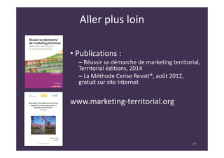 28
Aller plus loin
• Publications :
– Réussir sa démarche de marketing territorial,
Territorial éditions, 2014
– La Méthode Cerise Revait®, août 2012,
gratuit sur site Internet
www.marketing-territorial.org
28
 