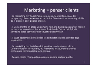 Marketing = penser clients
. Le marketing territorial s'adresse à des acteurs internes ou des
prospects / clients externes au territoire. Tous ces acteurs sont qualifiés
de « clients » ou « publics cibles ».
. Il vise à mettre en place un certains nombre d'actions à court et moyen
terme pour convaincre les acteurs & cibles de l'attractivité dudit
territoire et les convaincre d'y investir ou réinvestir.
. Il s’agit également de valoriser les compétences des activités déjà
implantées.
. Le marketing territorial ne doit pas être confondu avec de la
Communication territoriale , du marketing institutionnel ou des
techniques commerciales sans éthique.
. Penser clients n’est pas toujours aisé dans le secteur public.
5
 