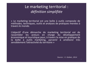 Le marketing territorial :
définition simplifiée
« Le marketing territorial est une boîte à outils composée de
méthodes, techniques, outils et analyses de pratiques menées à
travers le monde.
L’objectif d’une démarche de marketing territorial est de
rassembler les acteurs en charge du développement
économique et touristique pour, à travers la mise en pratique de
la boîte à outils marketing, parvenir à améliorer très
sensiblement l’attractivité du territoire »
7
Source : V. Gollain, 2014
 
