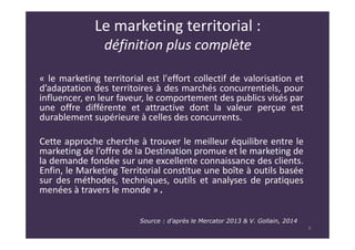 Le marketing territorial :
définition plus complète
« le marketing territorial est l'effort collectif de valorisation et
d’adaptation des territoires à des marchés concurrentiels, pour
influencer, en leur faveur, le comportement des publics visés par
une offre différente et attractive dont la valeur perçue est
durablement supérieure à celles des concurrents.
Cette approche cherche à trouver le meilleur équilibre entre le
marketing de l’offre de la Destination promue et le marketing de
la demande fondée sur une excellente connaissance des clients.
Enfin, le Marketing Territorial constitue une boîte à outils basée
sur des méthodes, techniques, outils et analyses de pratiques
menées à travers le monde » .
Source : d’après le Mercator 2013 & V. Gollain, 2014
8
 