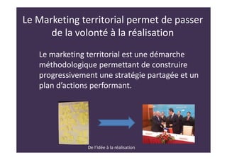 Le Marketing territorial permet de passer
de la volonté à la réalisation
Le marketing territorial est une démarche
méthodologique permettant de construire
progressivement une stratégie partagée et un
plan d’actions performant.
De l’idée à la réalisation
 