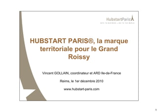 HUBSTART PARIS®, la marque
  territoriale pour le Grand
            Roissy

   Vincent GOLLAIN, coordinateur et ARD Ile-de-France

              Reims, le 1er décembre 2010

                www.hubstart-paris.com




                                                        1
 