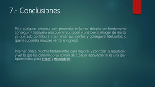 7.- Conclusiones
Para cualquier empresa con presencia en la red debería ser fundamental
conseguir y trabajarse una buena reputación y una buena imagen de marca,
ya que esto contribuirá a aumentar sus clientes y conseguirá fidelizarlos, lo
que le supondrá mayores ventas e ingresos.
Internet ofrece muchas herramientas para mejorar y controlar la reputación
y ver lo que los consumidores opinan de ti. Saber aprovecharlas es una gran
oportunidad para crecer y expandirse.
 