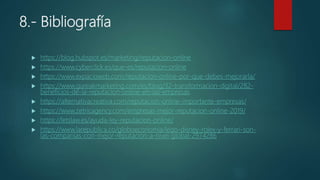 8.- Bibliografía
 https://blog.hubspot.es/marketing/reputacion-online
 https://www.cyberclick.es/que-es/reputacion-online
 https://www.expacioweb.com/reputacion-online-por-que-debes-mejorarla/
 https://www.gureakmarketing.com/es/blog/32-transformacion-digital/282-
beneficios-de-la-reputacion-online-en-las-empresas
 https://alternativacreativa.com/reputacion-online-importante-empresas/
 https://www.zetricagency.com/empresas-mejor-reputacion-online-2019/
 https://letslaw.es/ayuda-ley-reputacion-online/
 https://www.larepublica.co/globoeconomia/lego-disney-rolex-y-ferrari-son-
las-companias-con-mejor-reputacion-a-nivel-global-2974286
 