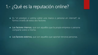1.- ¿Qué es la reputación online?
 Es “el prestigio o estima sobre una marca o persona en internet”; se
forma a través de estos dos factores:
 Los factores internos, que son aquellos que la propia empresa o persona
comparte sobre sí misma.
 Los factores externos, que son aquellos que aportan terceras personas.
 