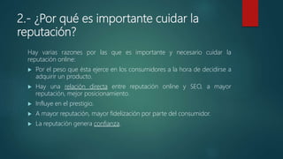 2.- ¿Por qué es importante cuidar la
reputación?
Hay varias razones por las que es importante y necesario cuidar la
reputación online:
 Por el peso que ésta ejerce en los consumidores a la hora de decidirse a
adquirir un producto.
 Hay una relación directa entre reputación online y SEO, a mayor
reputación, mejor posicionamiento.
 Influye en el prestigio.
 A mayor reputación, mayor fidelización por parte del consumidor.
 La reputación genera confianza.
 