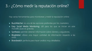 3.- ¿Cómo medir la reputación online?
Hay varias herramientas para monitorear y medir la reputación online:
 BuzzWatcher: es una de las opciones preferidas por los marketers.
 Easy Social Media Monitoring: útil para los que se inician en este
mundillo pues es gratuita.
 Synthesio: permite obtener información sobre clientes y seguidores.
 BlogMeter: ofrece una mayor cantidad de información respecto a las
otras.
 Brandwatch: perfecta para hacer análisis muy detallados.
 