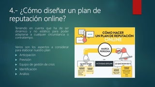 4.- ¿Cómo diseñar un plan de
reputación online?
Teniendo en cuenta que ha de ser
dinámico y no estático para poder
adaptarse a cualquier circunstancia o
contratiempo.
Varios son los aspectos a considerar
para elaborar nuestro plan:
 Anticipación
 Previsión
 Equipo de gestión de crisis
 Identificación
 Análisis
 