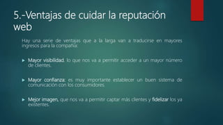 5.-Ventajas de cuidar la reputación
web
Hay una serie de ventajas que a la larga van a traducirse en mayores
ingresos para la compañía:
 Mayor visibilidad, lo que nos va a permitir acceder a un mayor número
de clientes.
 Mayor confianza: es muy importante establecer un buen sistema de
comunicación con los consumidores.
 Mejor imagen, que nos va a permitir captar más clientes y fidelizar los ya
existentes.
 