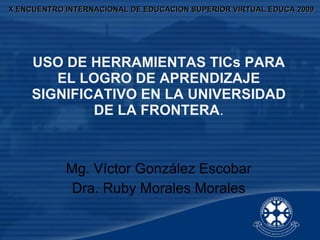 X ENCUENTRO INTERNACIONAL DE EDUCACION SUPERIOR VIRTUAL EDUCA 2009 USO DE HERRAMIENTAS TICs PARA EL LOGRO DE APRENDIZAJE SIGNIFICATIVO EN LA UNIVERSIDAD DE LA FRONTERA . Mg. Víctor González Escobar Dra. Ruby Morales Morales 