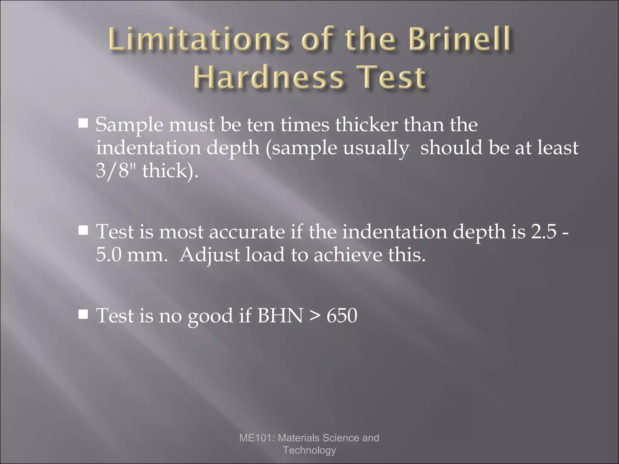 

Sample must be ten times thicker than the
indentation depth (sample usually should be at least
3/8" thick).



Test is most accurate if the indentation depth is 2.5 5.0 mm. Adjust load to achieve this.



Test is no good if BHN > 650

ME101: Materials Science and
Technology

 