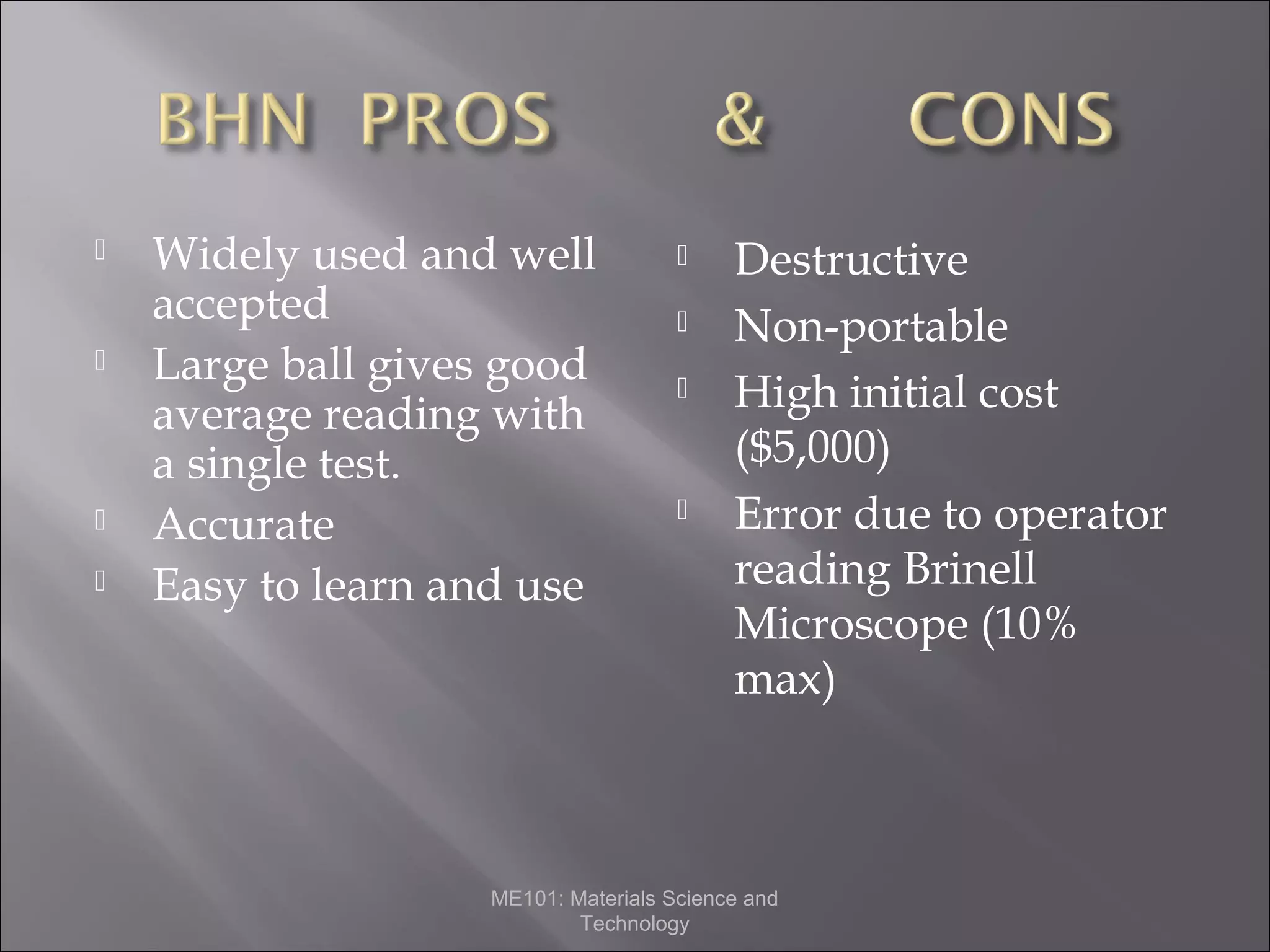 






Widely used and well
accepted
Large ball gives good
average reading with
a single test.
Accurate
Easy to learn and use







Destructive
Non-portable
High initial cost
($5,000)
Error due to operator
reading Brinell
Microscope (10%
max)

ME101: Materials Science and
Technology

 