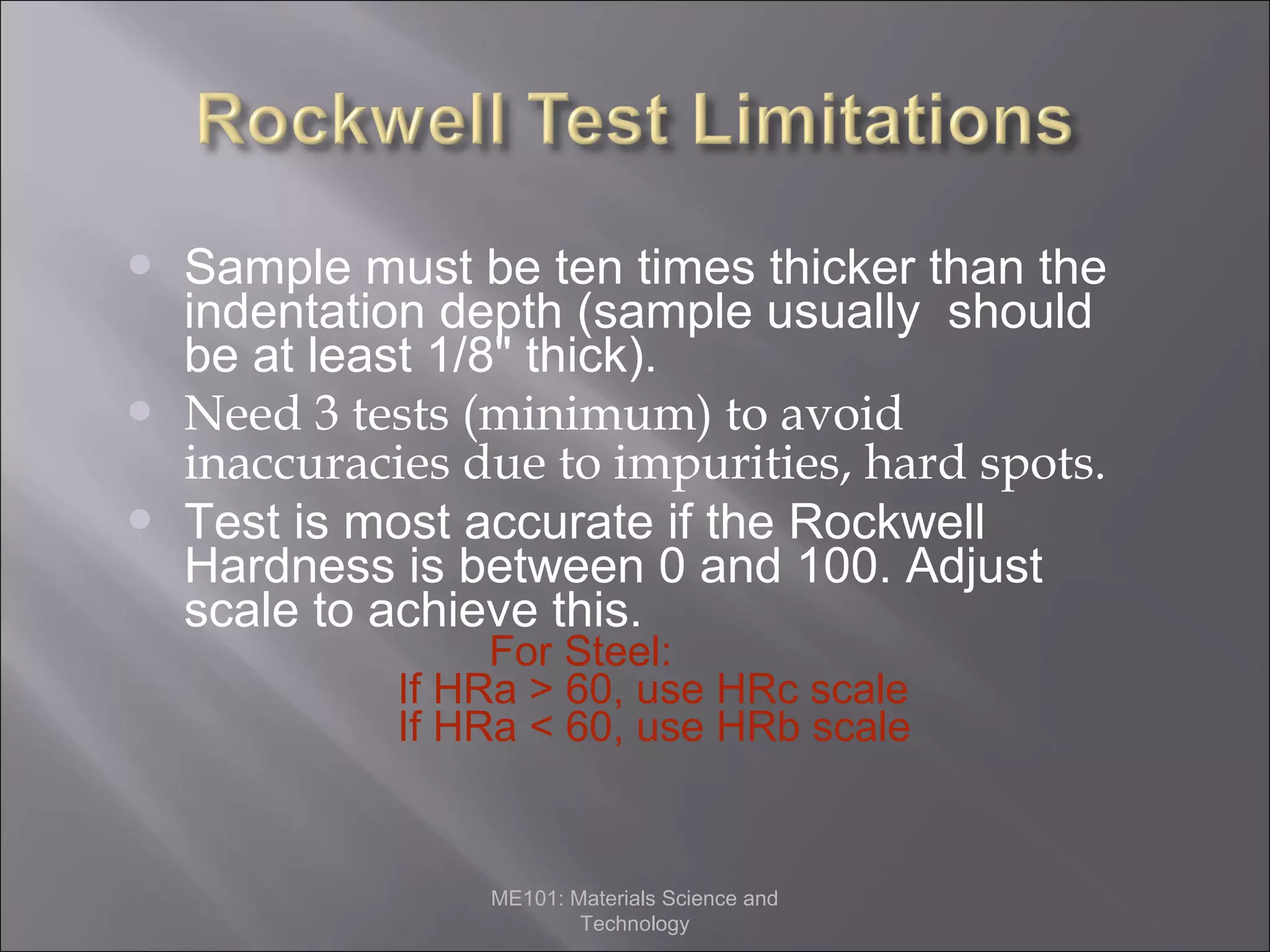 




Sample must be ten times thicker than the
indentation depth (sample usually should
be at least 1/8" thick).
Need 3 tests (minimum) to avoid
inaccuracies due to impurities, hard spots.
Test is most accurate if the Rockwell
Hardness is between 0 and 100. Adjust
scale to achieve this.
For Steel:
If HRa > 60, use HRc scale
If HRa < 60, use HRb scale

ME101: Materials Science and
Technology

 